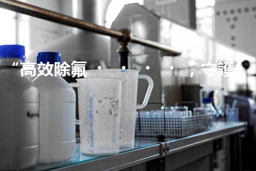 “高效除氟，守護(hù)碧水藍(lán)天——廢水中氟離子處理新篇章”
